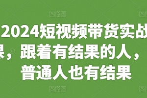 2024短视频带货实战课,跟着有结果的人,让普通人也有结果